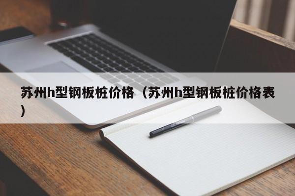 蘇州h型鋼板樁價格（蘇州h型鋼板樁價格表）