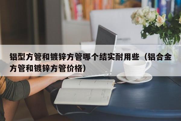 鋁型方管和鍍鋅方管哪個結實耐用些（鋁合金方管和鍍鋅方管價格）