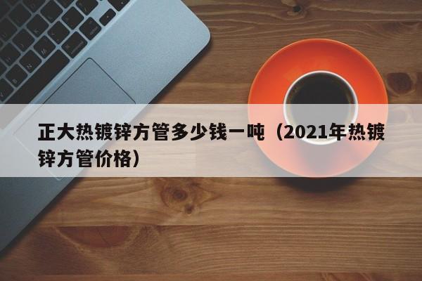 正大熱鍍鋅方管多少錢一噸（2021年熱鍍鋅方管價格）