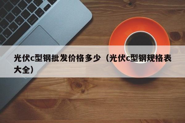 光伏c型鋼批發價格多少（光伏c型鋼規格表大全）