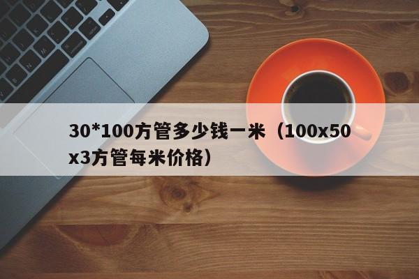 30*100方管多少錢一米（100x50x3方管每米價(jià)格）