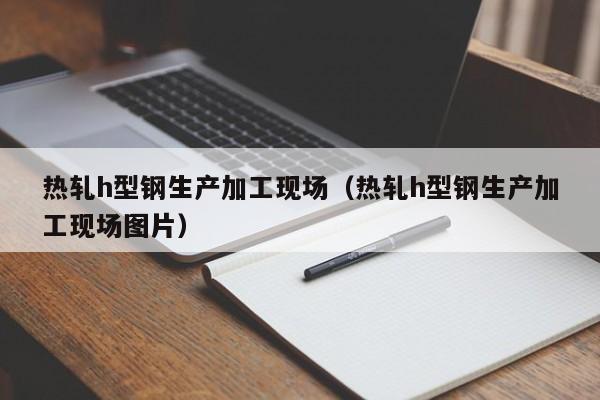 熱軋h型鋼生產(chǎn)加工現(xiàn)場（熱軋h型鋼生產(chǎn)加工現(xiàn)場圖片）