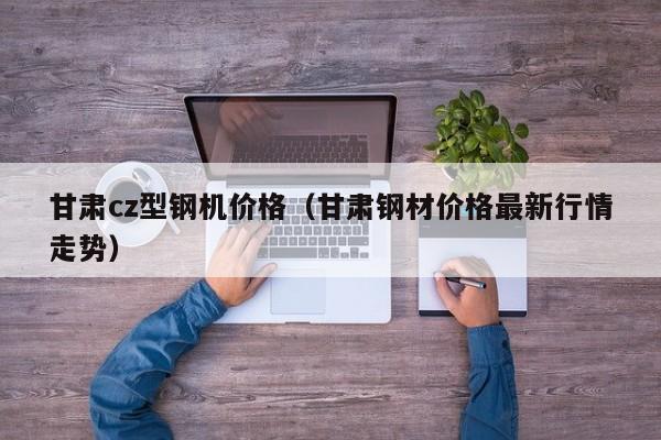 甘肅cz型鋼機價格（甘肅鋼材價格最新行情走勢）